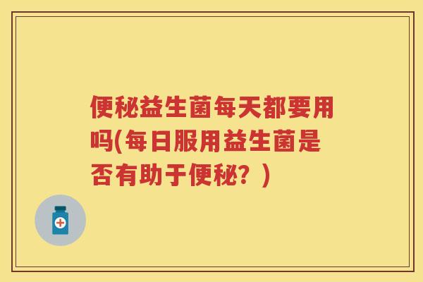 益生菌每天都要用吗(每日服用益生菌是否有助于?) 益生菌每天都要用吗(每日服用益生菌是否有助于?)