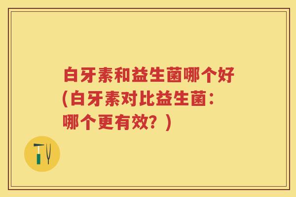 白牙素和益生菌哪个好(白牙素对比益生菌:哪个更有效?) 白牙素和益生菌哪个好(白牙素对比益生菌:哪个更有效?)