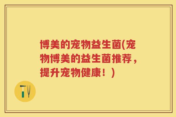 博美的宠物益生菌(宠物博美的益生菌推荐,提升宠物健康!) 博美的宠物益生菌(宠物博美的益生菌推荐,提升宠物健康!)