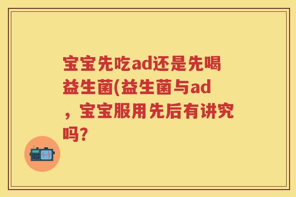 宝宝先吃ad还是先喝益生菌(益生菌与ad,宝宝服用先后有讲究吗? 宝宝先吃ad还是先喝益生菌(益生菌与ad,宝宝服用先后有讲究吗?