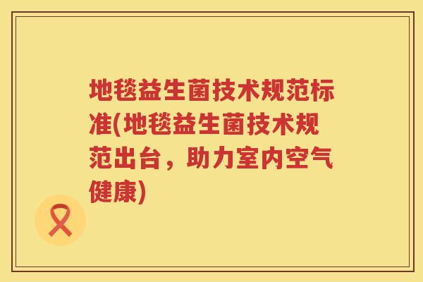 地毯益生菌技术规范标准(地毯益生菌技术规范出台,助力室内空气健康) 地毯益生菌技术规范标准(地毯益生菌技术规范出台,助力室内空气健康)