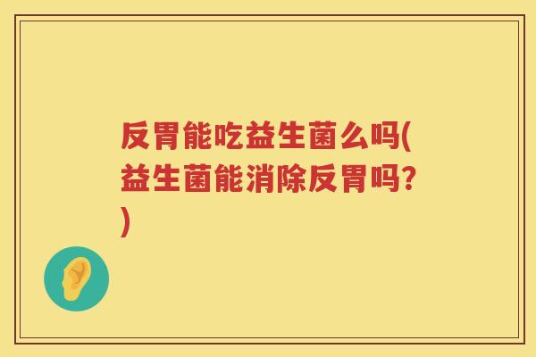反胃能吃益生菌么吗(益生菌能消除反胃吗?) 反胃能吃益生菌么吗(益生菌能消除反胃吗?)