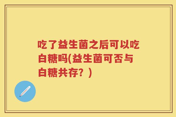 吃了益生菌之后可以吃白糖吗(益生菌可否与白糖共存？)