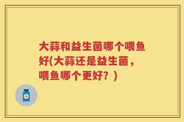大蒜和益生菌哪个喂鱼好(大蒜还是益生菌,喂鱼哪个更好?) 大蒜和益生菌哪个喂鱼好(大蒜还是益生菌,喂鱼哪个更好?)