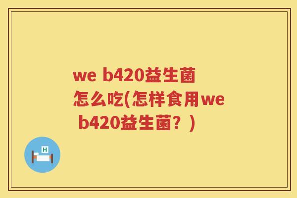 we b420益生菌怎么吃(怎样食用we b420益生菌?) we b420益生菌怎么吃(怎样食用we b420益生菌?)