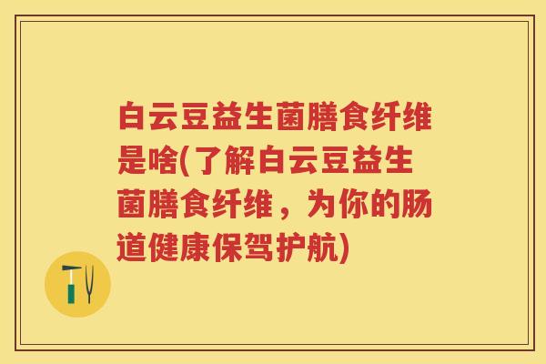 白云豆益生菌膳食纤维是啥(了解白云豆益生菌膳食纤维，为你的肠道健康保驾护航)