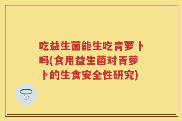 吃益生菌能生吃青萝卜吗(食用益生菌对青萝卜的生食安全性研究) 吃益生菌能生吃青萝卜吗(食用益生菌对青萝卜的生食安全性研究)