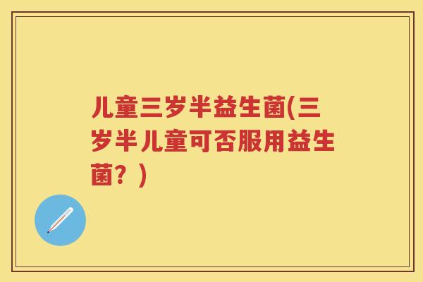 儿童三岁半益生菌(三岁半儿童可否服用益生菌?) 儿童三岁半益生菌(三岁半儿童可否服用益生菌?)
