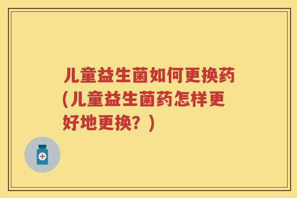 儿童益生菌如何更换药(儿童益生菌药怎样更好地更换?) 儿童益生菌如何更换药(儿童益生菌药怎样更好地更换?)