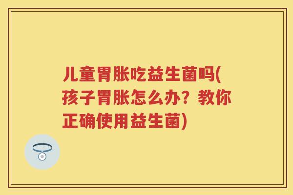 儿童胃胀吃益生菌吗(孩子胃胀怎么办？教你正确使用益生菌)