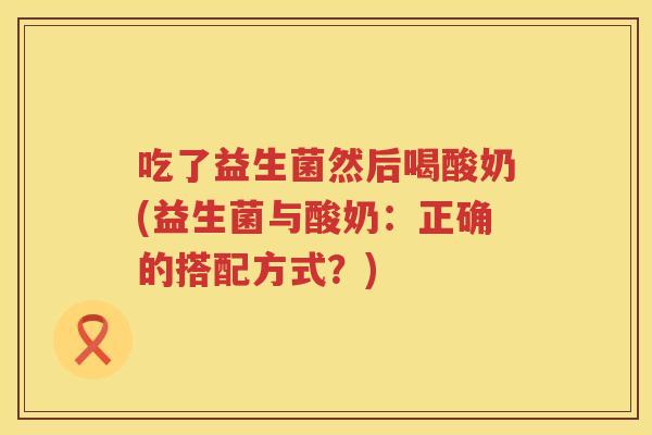 吃了益生菌然后喝酸奶(益生菌与酸奶:正确的搭配方式?) 吃了益生菌然后喝酸奶(益生菌与酸奶:正确的搭配方式?)