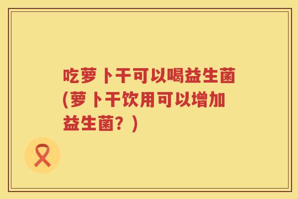 吃萝卜干可以喝益生菌(萝卜干饮用可以增加益生菌?) 吃萝卜干可以喝益生菌(萝卜干饮用可以增加益生菌?)