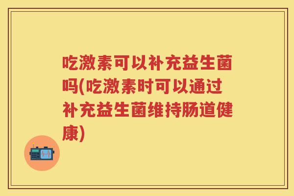 吃激素可以补充益生菌吗(吃激素时可以通过补充益生菌维持肠道健康) 吃激素可以补充益生菌吗(吃激素时可以通过补充益生菌维持肠道健康)