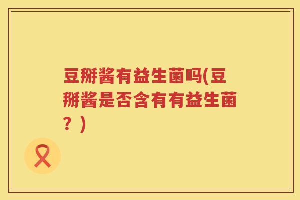 豆掰酱有益生菌吗(豆掰酱是否含有有益生菌?) 豆掰酱有益生菌吗(豆掰酱是否含有有益生菌?)