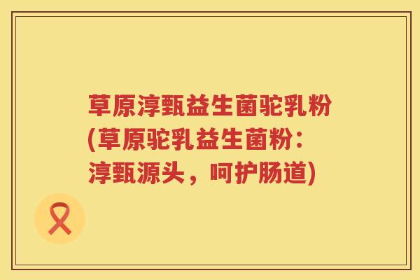草原淳甄益生菌驼乳粉(草原驼乳益生菌粉：淳甄源头，呵护肠道)