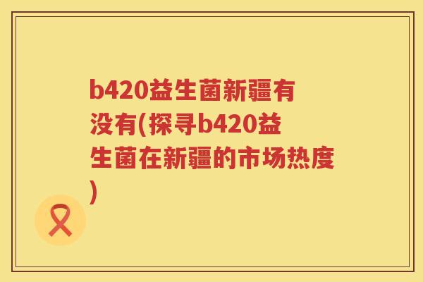 b420益生菌新疆有没有(探寻b420益生菌在新疆的市场热度) b420益生菌新疆有没有(探寻b420益生菌在新疆的市场热度)