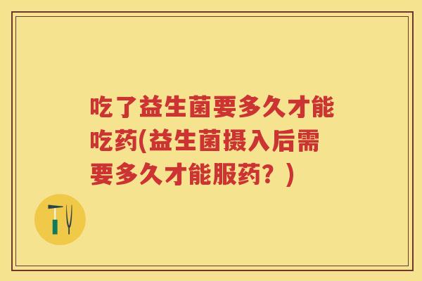 吃了益生菌要多久才能吃药(益生菌摄入后需要多久才能服药？)
