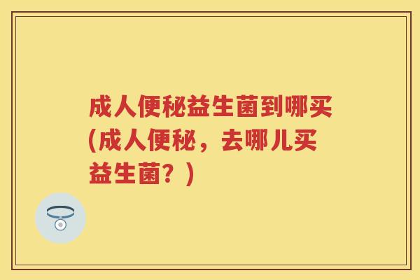 成人益生菌到哪买(成人,去哪儿买益生菌?) 成人益生菌到哪买(成人,去哪儿买益生菌?)