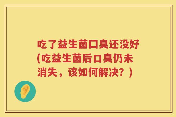 吃了益生菌囗臭还没好(吃益生菌后仍未消失，该如何解决？)