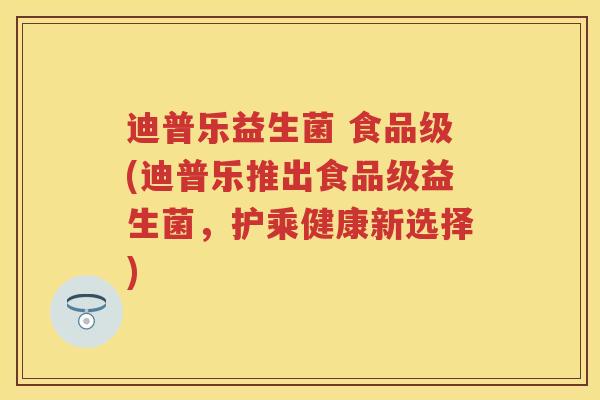 迪普乐益生菌 食品级(迪普乐推出食品级益生菌,护乘健康新选择) 迪普乐益生菌 食品级(迪普乐推出食品级益生菌,护乘健康新选择)