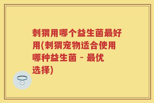 刺猬用哪个益生菌好用(刺猬宠物适合使用哪种益生菌 - 优选择) 刺猬用哪个益生菌好用(刺猬宠物适合使用哪种益生菌 - 优选择)