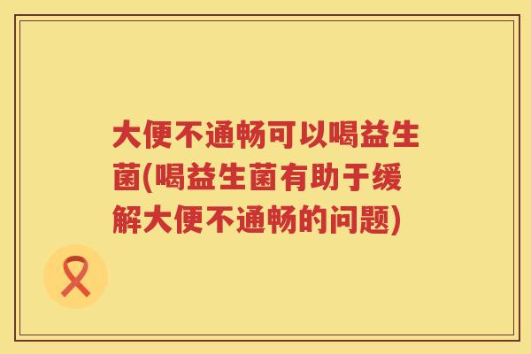 大便不通畅可以喝益生菌(喝益生菌有助于缓解大便不通畅的问题) 大便不通畅可以喝益生菌(喝益生菌有助于缓解大便不通畅的问题)