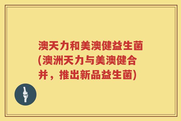 澳天力和美澳健益生菌(澳洲天力与美澳健合并,推出新品益生菌) 澳天力和美澳健益生菌(澳洲天力与美澳健合并,推出新品益生菌)