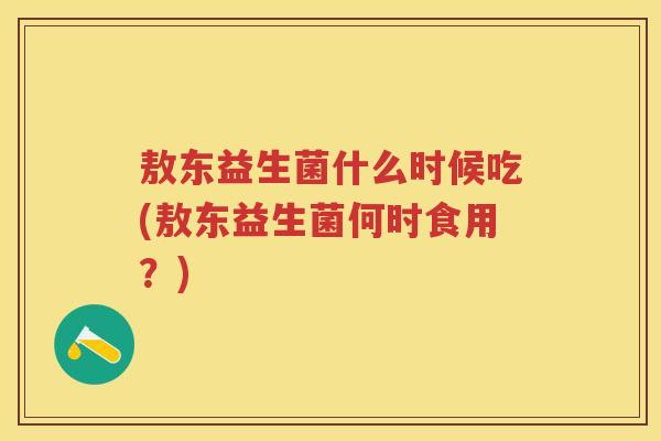 敖东益生菌什么时候吃(敖东益生菌何时食用?) 敖东益生菌什么时候吃(敖东益生菌何时食用?)