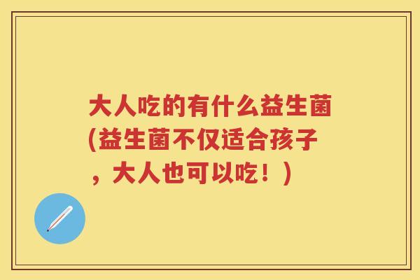 大人吃的有什么益生菌(益生菌不仅适合孩子,大人也可以吃!) 大人吃的有什么益生菌(益生菌不仅适合孩子,大人也可以吃!)