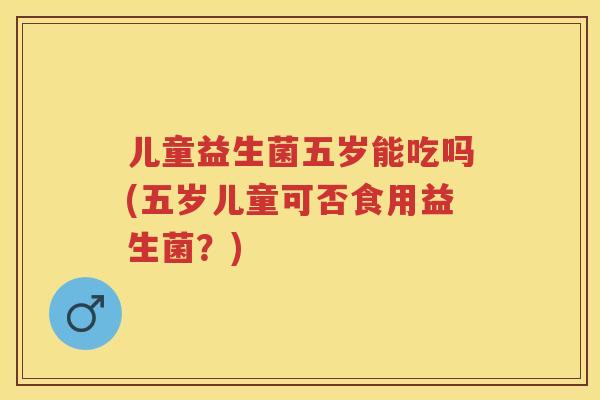 儿童益生菌五岁能吃吗(五岁儿童可否食用益生菌？)