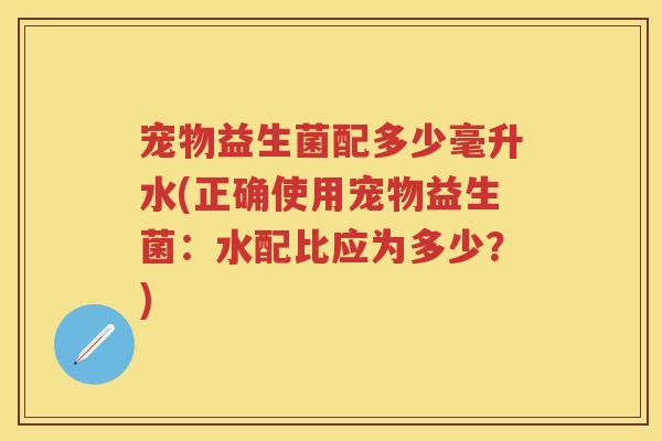 宠物益生菌配多少毫升水(正确使用宠物益生菌:水配比应为多少?) 宠物益生菌配多少毫升水(正确使用宠物益生菌:水配比应为多少?)