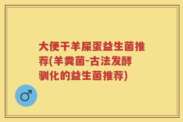 大便干羊屎蛋益生菌推荐(羊粪菌-古法发酵驯化的益生菌推荐) 大便干羊屎蛋益生菌推荐(羊粪菌-古法发酵驯化的益生菌推荐)