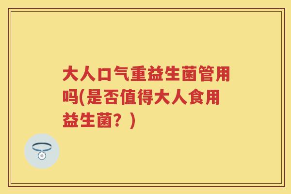 大人口气重益生菌管用吗(是否值得大人食用益生菌?) 大人口气重益生菌管用吗(是否值得大人食用益生菌?)