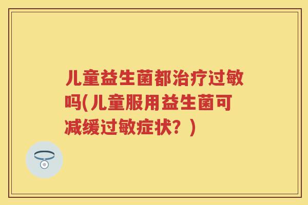 儿童益生菌都吗(儿童服用益生菌可减缓症状?) 儿童益生菌都吗(儿童服用益生菌可减缓症状?)
