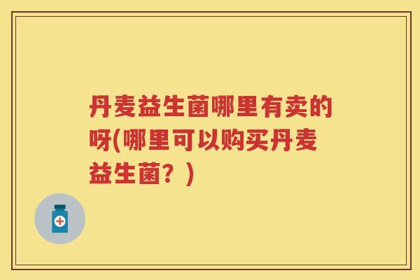 丹麦益生菌哪里有卖的呀(哪里可以购买丹麦益生菌?) 丹麦益生菌哪里有卖的呀(哪里可以购买丹麦益生菌?)