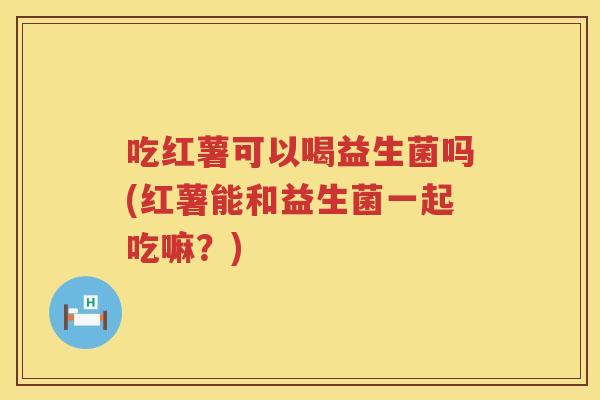 吃红薯可以喝益生菌吗(红薯能和益生菌一起吃嘛?) 吃红薯可以喝益生菌吗(红薯能和益生菌一起吃嘛?)
