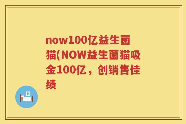 now100亿益生菌猫(NOW益生菌猫吸金100亿,创销售佳绩 now100亿益生菌猫(NOW益生菌猫吸金100亿,创销售佳绩