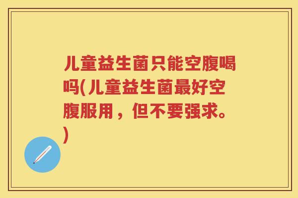 儿童益生菌只能空腹喝吗(儿童益生菌好空腹服用，但不要强求。)