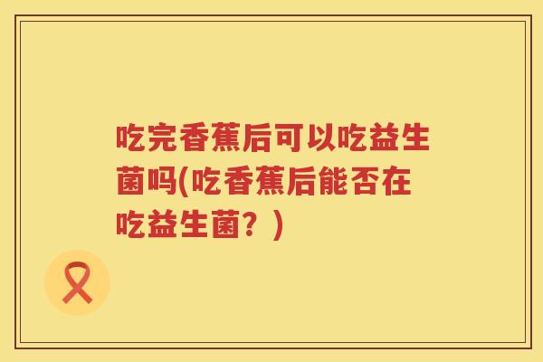 吃完香蕉后可以吃益生菌吗(吃香蕉后能否在吃益生菌?) 吃完香蕉后可以吃益生菌吗(吃香蕉后能否在吃益生菌?)