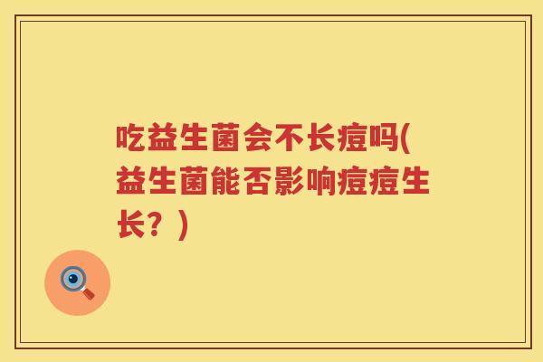 吃益生菌会不长痘吗(益生菌能否影响痘痘生长?) 吃益生菌会不长痘吗(益生菌能否影响痘痘生长?)