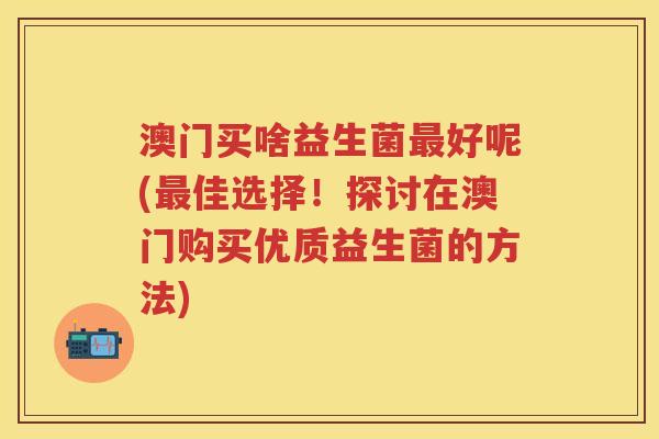 澳门买啥益生菌好呢(佳选择!探讨在澳门购买优质益生菌的方法) 澳门买啥益生菌好呢(佳选择!探讨在澳门购买优质益生菌的方法)