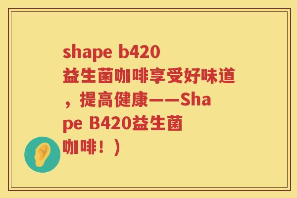 shape b420益生菌咖啡享受好味道,提高健康——Shape B420益生菌咖啡!) shape b420益生菌咖啡享受好味道,提高健康——Shape B420益生菌咖啡!)