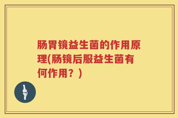 肠胃镜益生菌的作用原理(肠镜后服益生菌有何作用?) 肠胃镜益生菌的作用原理(肠镜后服益生菌有何作用?)
