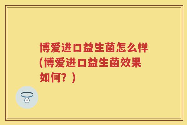 博爱进口益生菌怎么样(博爱进口益生菌效果如何?) 博爱进口益生菌怎么样(博爱进口益生菌效果如何?)