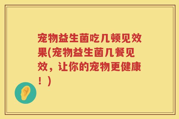 宠物益生菌吃几顿见效果(宠物益生菌几餐见效,让你的宠物更健康!) 宠物益生菌吃几顿见效果(宠物益生菌几餐见效,让你的宠物更健康!)