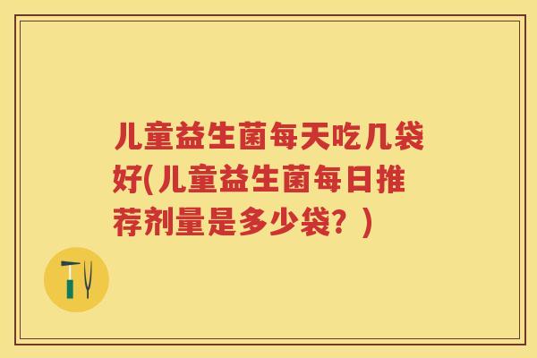 儿童益生菌每天吃几袋好(儿童益生菌每日推荐剂量是多少袋？)