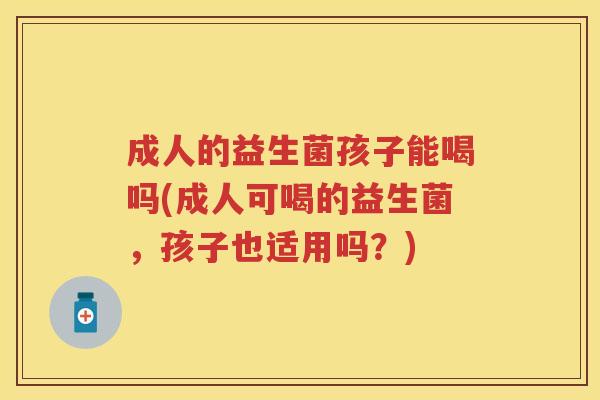 成人的益生菌孩子能喝吗(成人可喝的益生菌,孩子也适用吗?) 成人的益生菌孩子能喝吗(成人可喝的益生菌,孩子也适用吗?)