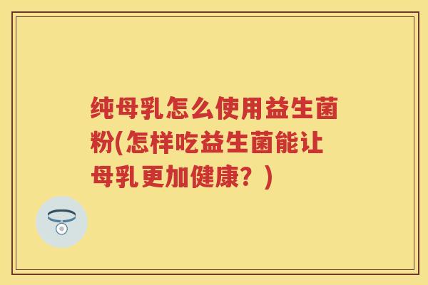 纯母乳怎么使用益生菌粉(怎样吃益生菌能让母乳更加健康?) 纯母乳怎么使用益生菌粉(怎样吃益生菌能让母乳更加健康?)