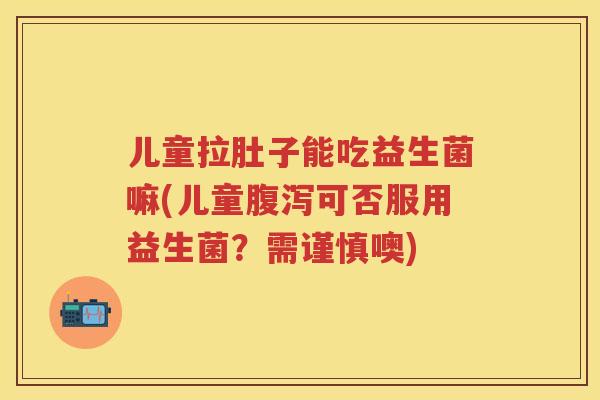儿童拉肚子能吃益生菌嘛(儿童可否服用益生菌？需谨慎噢)