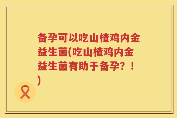 备孕可以吃山楂鸡内金益生菌(吃山楂鸡内金益生菌有助于备孕?!) 备孕可以吃山楂鸡内金益生菌(吃山楂鸡内金益生菌有助于备孕?!)